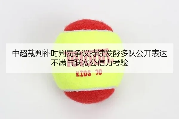 中超裁判补时判罚争议持续发酵多队公开表达不满与联赛公信力考验